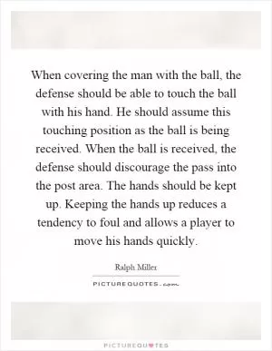 When covering the man with the ball, the defense should be able to touch the ball with his hand. He should assume this touching position as the ball is being received. When the ball is received, the defense should discourage the pass into the post area. The hands should be kept up. Keeping the hands up reduces a tendency to foul and allows a player to move his hands quickly Picture Quote #1
