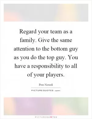 Regard your team as a family. Give the same attention to the bottom guy as you do the top guy. You have a responsibility to all of your players Picture Quote #1