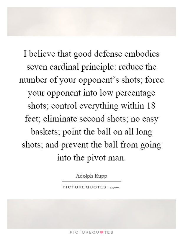 I believe that good defense embodies seven cardinal principle: reduce the number of your opponent's shots; force your opponent into low percentage shots; control everything within 18 feet; eliminate second shots; no easy baskets; point the ball on all long shots; and prevent the ball from going into the pivot man Picture Quote #1