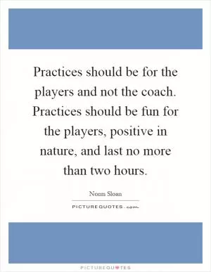 Practices should be for the players and not the coach. Practices should be fun for the players, positive in nature, and last no more than two hours Picture Quote #1