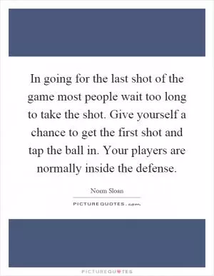 In going for the last shot of the game most people wait too long to take the shot. Give yourself a chance to get the first shot and tap the ball in. Your players are normally inside the defense Picture Quote #1