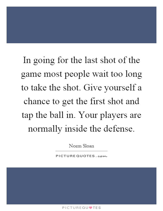 In going for the last shot of the game most people wait too long to take the shot. Give yourself a chance to get the first shot and tap the ball in. Your players are normally inside the defense Picture Quote #1