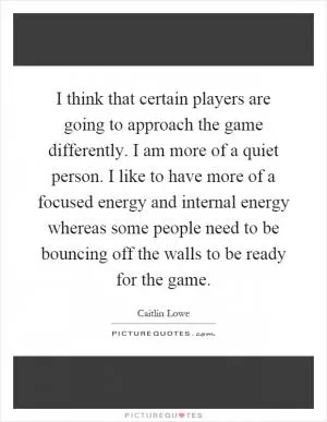I think that certain players are going to approach the game differently. I am more of a quiet person. I like to have more of a focused energy and internal energy whereas some people need to be bouncing off the walls to be ready for the game Picture Quote #1
