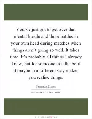 You’ve just got to get over that mental hurdle and those battles in your own head during matches when things aren’t going so well. It takes time. It’s probably all things I already knew, but for someone to talk about it maybe in a different way makes you realise things Picture Quote #1