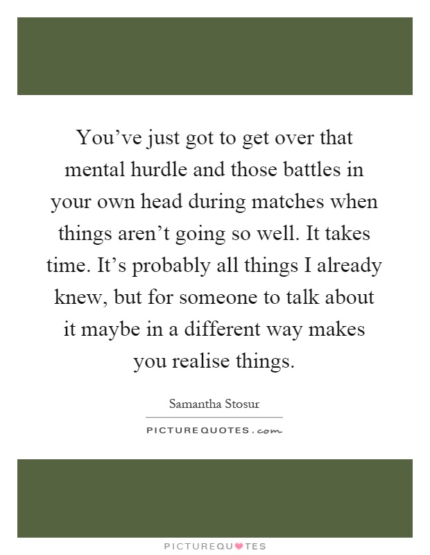You've just got to get over that mental hurdle and those battles in your own head during matches when things aren't going so well. It takes time. It's probably all things I already knew, but for someone to talk about it maybe in a different way makes you realise things Picture Quote #1