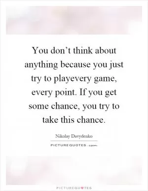 You don’t think about anything because you just try to playevery game, every point. If you get some chance, you try to take this chance Picture Quote #1