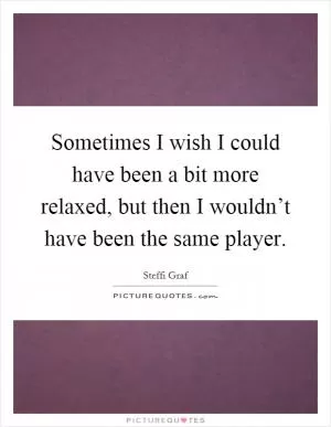 Sometimes I wish I could have been a bit more relaxed, but then I wouldn’t have been the same player Picture Quote #1