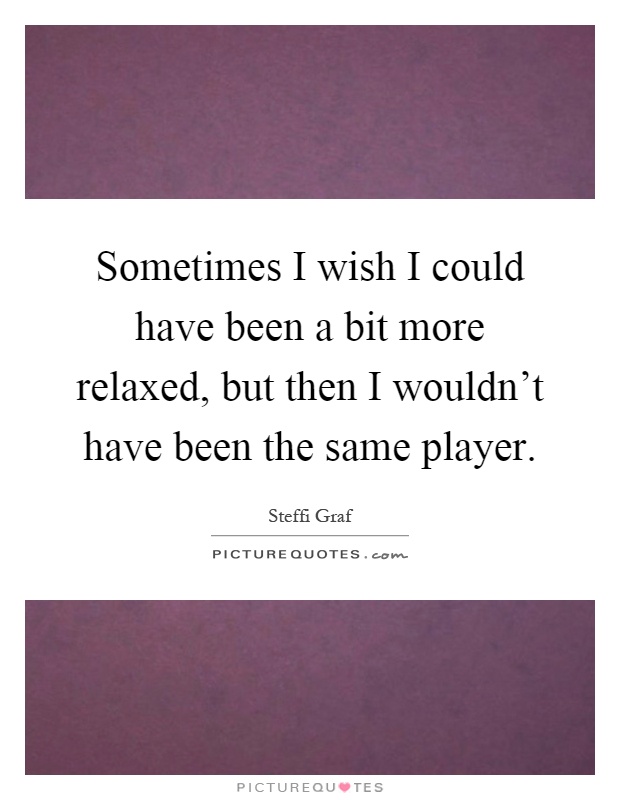 Sometimes I wish I could have been a bit more relaxed, but then I wouldn't have been the same player Picture Quote #1