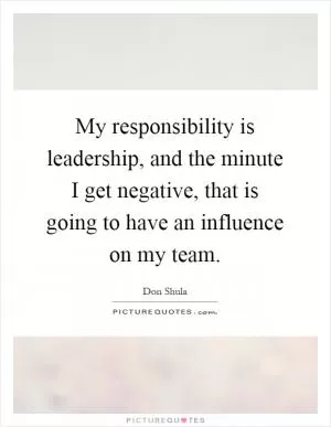 My responsibility is leadership, and the minute I get negative, that is going to have an influence on my team Picture Quote #1