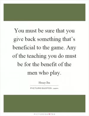 You must be sure that you give back something that’s beneficial to the game. Any of the teaching you do must be for the benefit of the men who play Picture Quote #1
