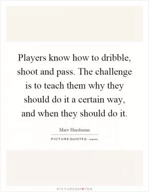 Players know how to dribble, shoot and pass. The challenge is to teach them why they should do it a certain way, and when they should do it Picture Quote #1