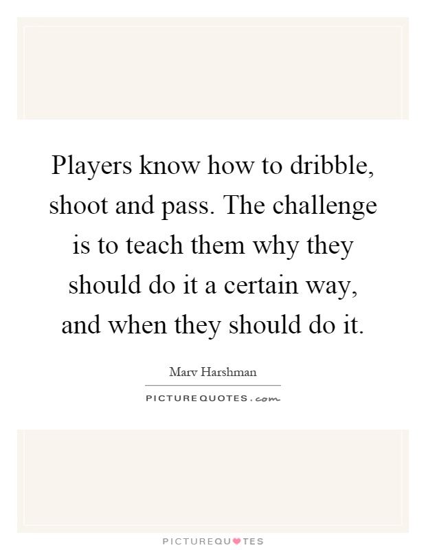 Players know how to dribble, shoot and pass. The challenge is to teach them why they should do it a certain way, and when they should do it Picture Quote #1