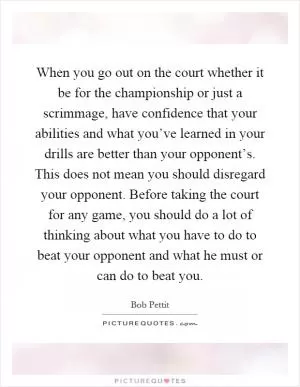 When you go out on the court whether it be for the championship or just a scrimmage, have confidence that your abilities and what you’ve learned in your drills are better than your opponent’s. This does not mean you should disregard your opponent. Before taking the court for any game, you should do a lot of thinking about what you have to do to beat your opponent and what he must or can do to beat you Picture Quote #1
