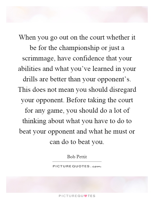When you go out on the court whether it be for the championship or just a scrimmage, have confidence that your abilities and what you've learned in your drills are better than your opponent's. This does not mean you should disregard your opponent. Before taking the court for any game, you should do a lot of thinking about what you have to do to beat your opponent and what he must or can do to beat you Picture Quote #1