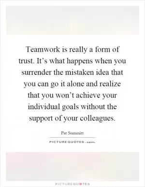 Teamwork is really a form of trust. It’s what happens when you surrender the mistaken idea that you can go it alone and realize that you won’t achieve your individual goals without the support of your colleagues Picture Quote #1