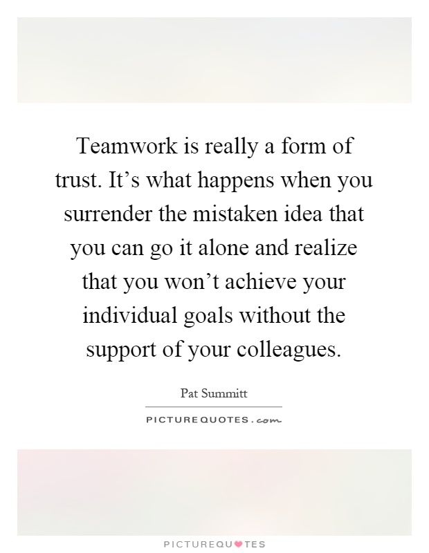 Teamwork is really a form of trust. It's what happens when you surrender the mistaken idea that you can go it alone and realize that you won't achieve your individual goals without the support of your colleagues Picture Quote #1