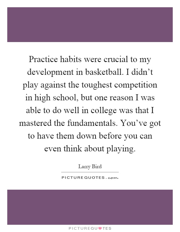 Practice habits were crucial to my development in basketball. I didn't play against the toughest competition in high school, but one reason I was able to do well in college was that I mastered the fundamentals. You've got to have them down before you can even think about playing Picture Quote #1