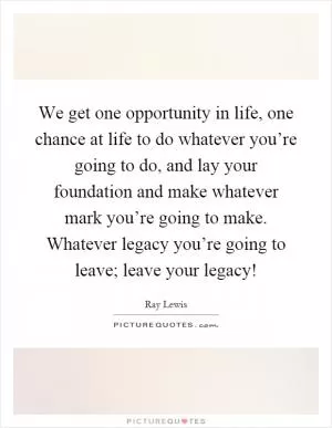 We get one opportunity in life, one chance at life to do whatever you’re going to do, and lay your foundation and make whatever mark you’re going to make. Whatever legacy you’re going to leave; leave your legacy! Picture Quote #1