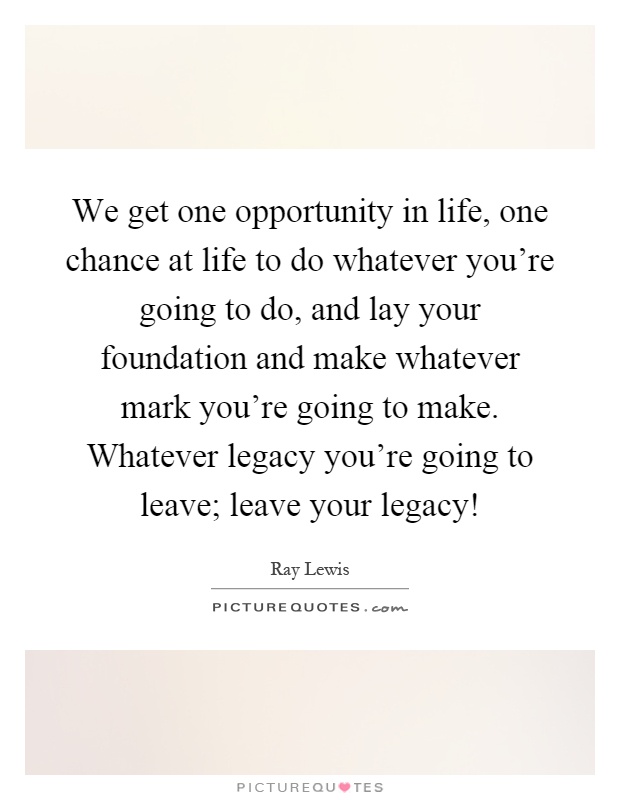We get one opportunity in life, one chance at life to do whatever you're going to do, and lay your foundation and make whatever mark you're going to make. Whatever legacy you're going to leave; leave your legacy! Picture Quote #1
