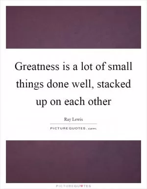 Greatness is a lot of small things done well, stacked up on each other Picture Quote #1
