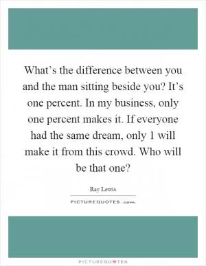 What’s the difference between you and the man sitting beside you? It’s one percent. In my business, only one percent makes it. If everyone had the same dream, only 1 will make it from this crowd. Who will be that one? Picture Quote #1