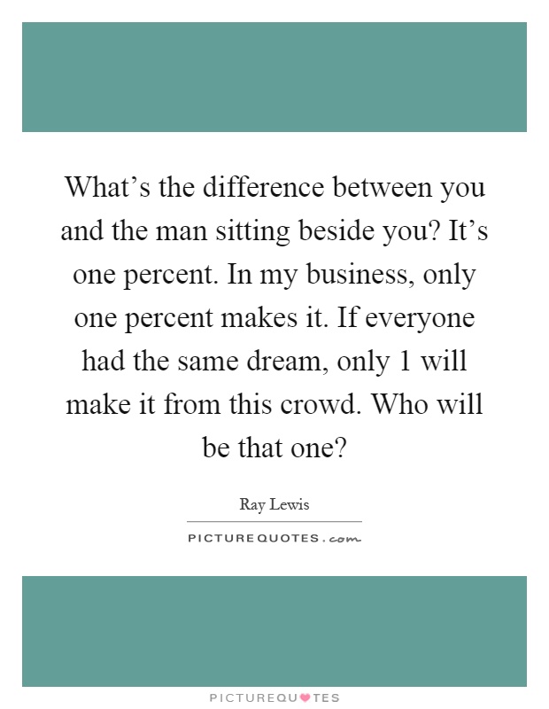 What's the difference between you and the man sitting beside you? It's one percent. In my business, only one percent makes it. If everyone had the same dream, only 1 will make it from this crowd. Who will be that one? Picture Quote #1