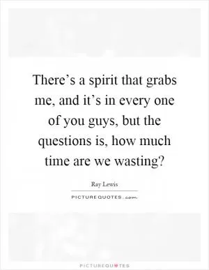 There’s a spirit that grabs me, and it’s in every one of you guys, but the questions is, how much time are we wasting? Picture Quote #1