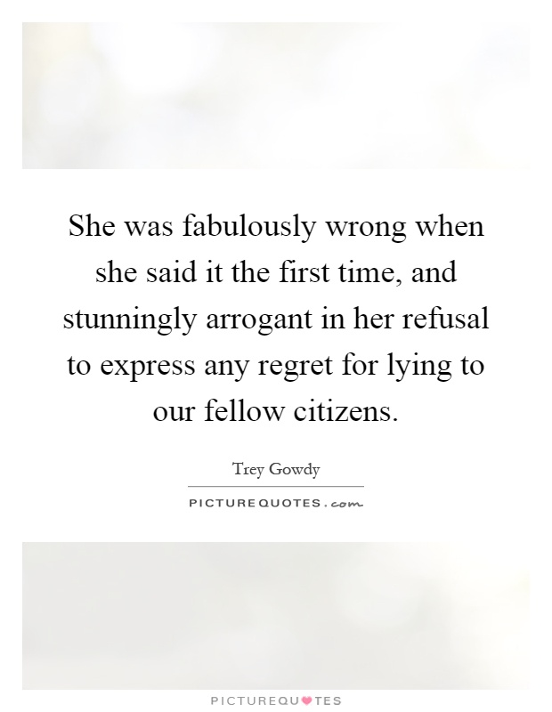 She was fabulously wrong when she said it the first time, and stunningly arrogant in her refusal to express any regret for lying to our fellow citizens Picture Quote #1