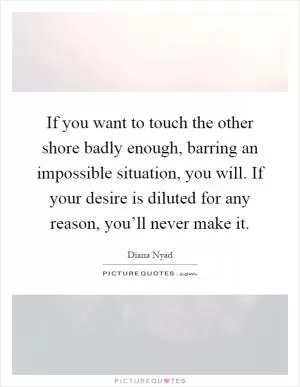 If you want to touch the other shore badly enough, barring an impossible situation, you will. If your desire is diluted for any reason, you’ll never make it Picture Quote #1