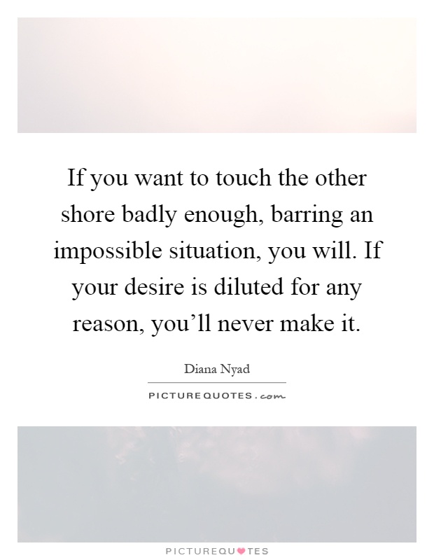 If you want to touch the other shore badly enough, barring an impossible situation, you will. If your desire is diluted for any reason, you'll never make it Picture Quote #1