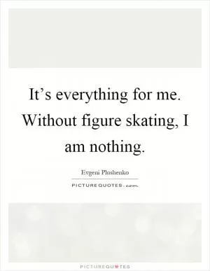 It’s everything for me. Without figure skating, I am nothing Picture Quote #1