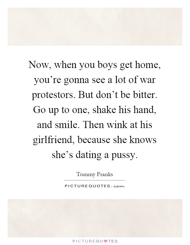 Now, when you boys get home, you're gonna see a lot of war protestors. But don't be bitter. Go up to one, shake his hand, and smile. Then wink at his girlfriend, because she knows she's dating a pussy Picture Quote #1