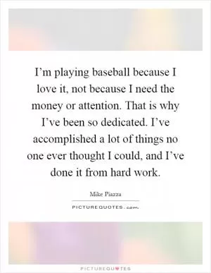 I’m playing baseball because I love it, not because I need the money or attention. That is why I’ve been so dedicated. I’ve accomplished a lot of things no one ever thought I could, and I’ve done it from hard work Picture Quote #1