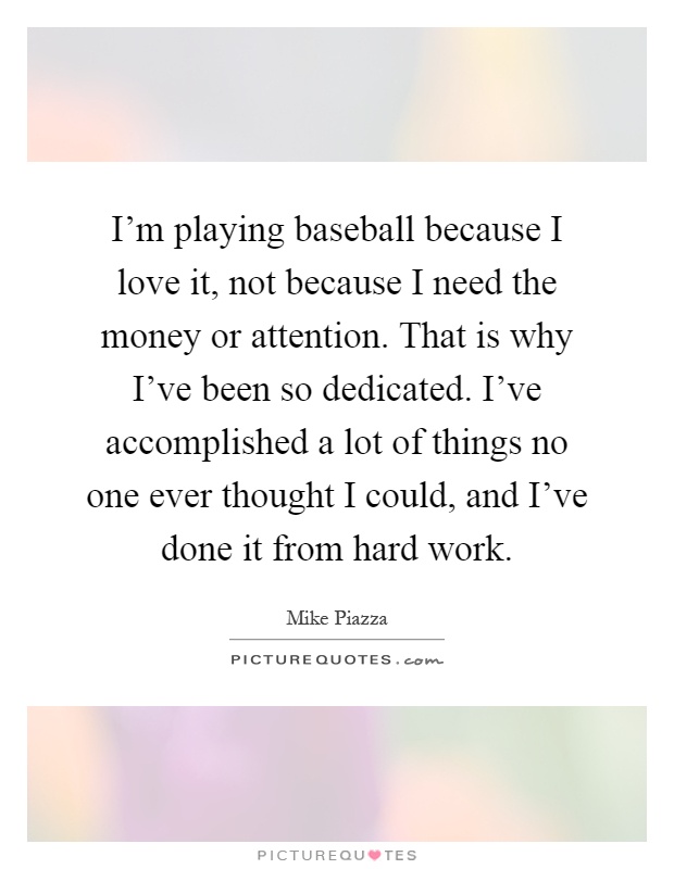 I'm playing baseball because I love it, not because I need the money or attention. That is why I've been so dedicated. I've accomplished a lot of things no one ever thought I could, and I've done it from hard work Picture Quote #1