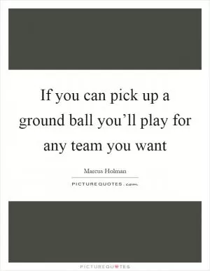 If you can pick up a ground ball you’ll play for any team you want Picture Quote #1