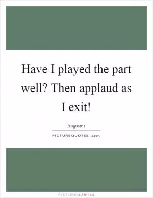 Have I played the part well? Then applaud as I exit! Picture Quote #1