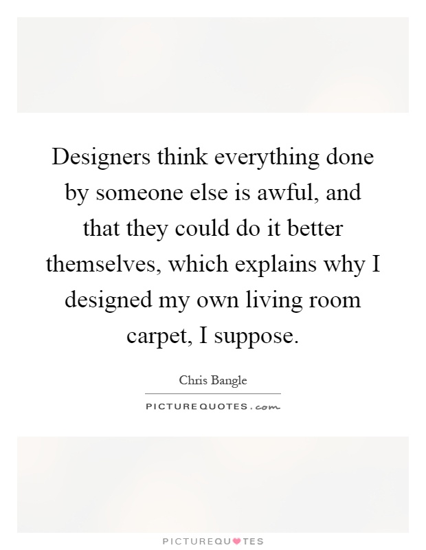Designers think everything done by someone else is awful, and that they could do it better themselves, which explains why I designed my own living room carpet, I suppose Picture Quote #1