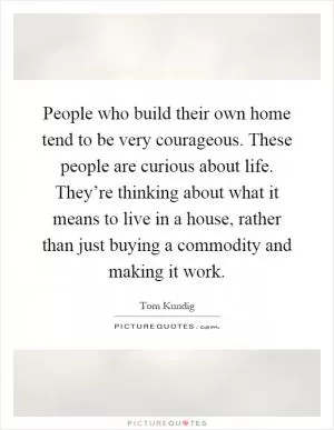 People who build their own home tend to be very courageous. These people are curious about life. They’re thinking about what it means to live in a house, rather than just buying a commodity and making it work Picture Quote #1