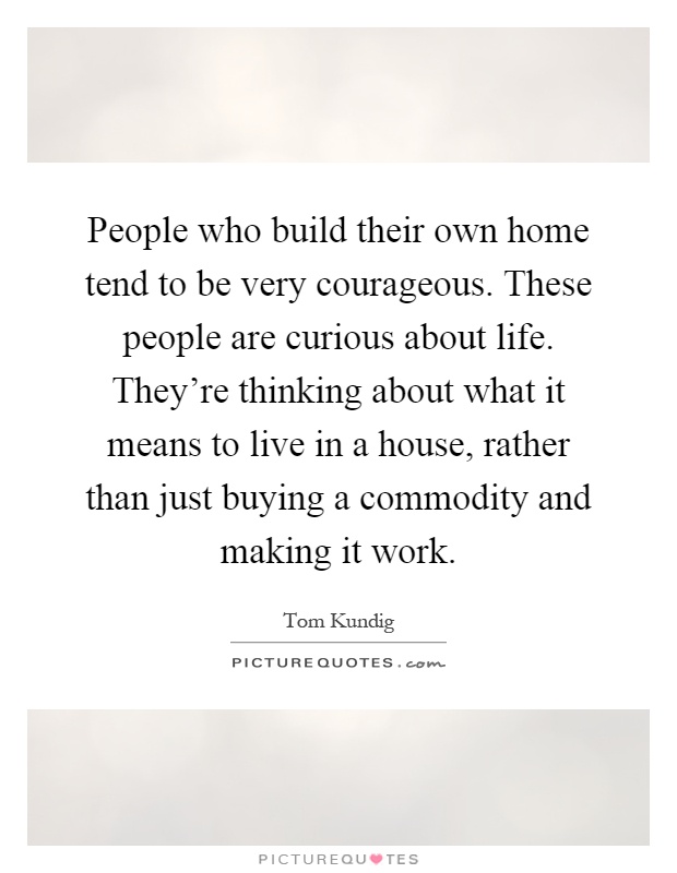 People who build their own home tend to be very courageous. These people are curious about life. They're thinking about what it means to live in a house, rather than just buying a commodity and making it work Picture Quote #1