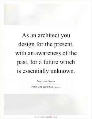 As an architect you design for the present, with an awareness of the past, for a future which is essentially unknown Picture Quote #1