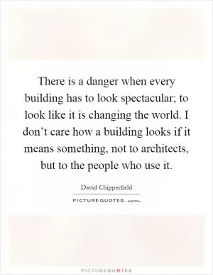 There is a danger when every building has to look spectacular; to look like it is changing the world. I don’t care how a building looks if it means something, not to architects, but to the people who use it Picture Quote #1