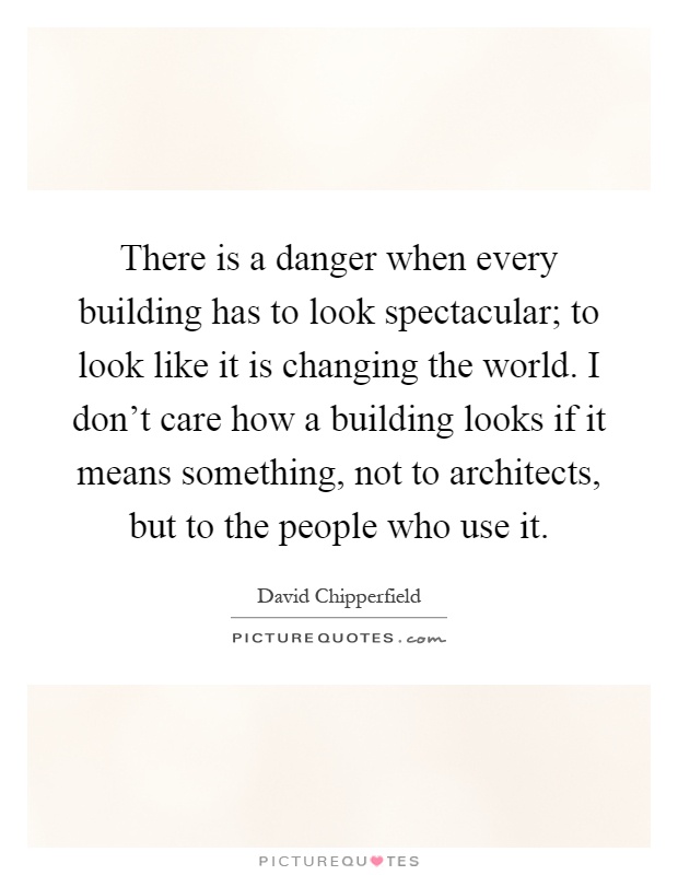 There is a danger when every building has to look spectacular; to look like it is changing the world. I don't care how a building looks if it means something, not to architects, but to the people who use it Picture Quote #1