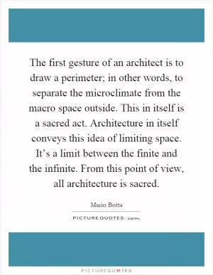 The first gesture of an architect is to draw a perimeter; in other words, to separate the microclimate from the macro space outside. This in itself is a sacred act. Architecture in itself conveys this idea of limiting space. It’s a limit between the finite and the infinite. From this point of view, all architecture is sacred Picture Quote #1