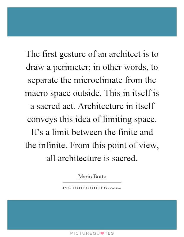 The first gesture of an architect is to draw a perimeter; in other words, to separate the microclimate from the macro space outside. This in itself is a sacred act. Architecture in itself conveys this idea of limiting space. It's a limit between the finite and the infinite. From this point of view, all architecture is sacred Picture Quote #1