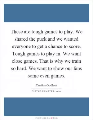 These are tough games to play. We shared the puck and we wanted everyone to get a chance to score. Tough games to play in. We want close games. That is why we train so hard. We want to show our fans some even games Picture Quote #1