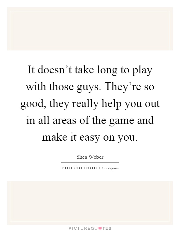 It doesn't take long to play with those guys. They're so good, they really help you out in all areas of the game and make it easy on you Picture Quote #1