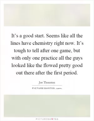 It’s a good start. Seems like all the lines have chemistry right now. It’s tough to tell after one game, but with only one practice all the guys looked like the flowed pretty good out there after the first period Picture Quote #1