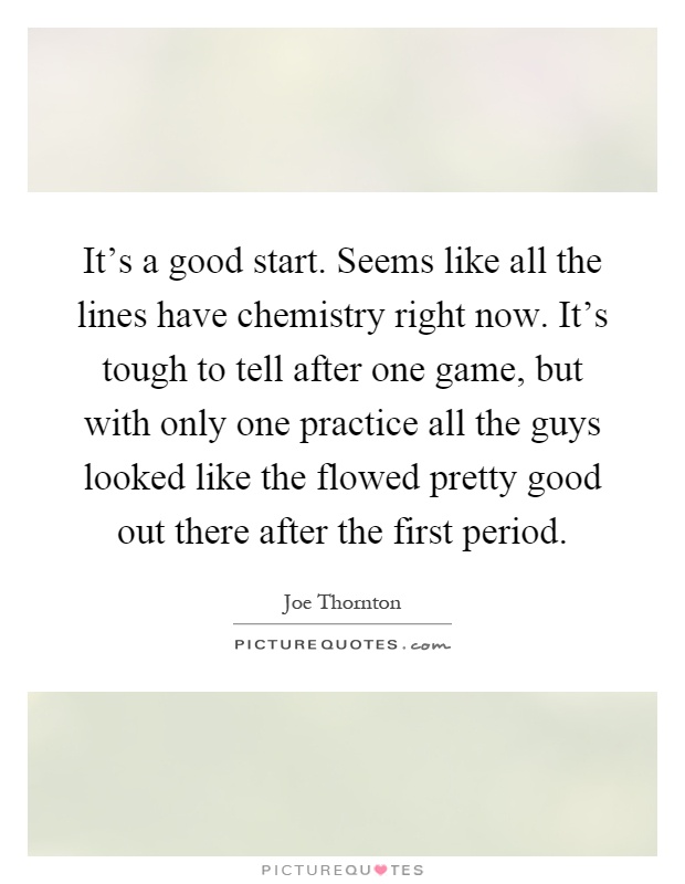 It's a good start. Seems like all the lines have chemistry right now. It's tough to tell after one game, but with only one practice all the guys looked like the flowed pretty good out there after the first period Picture Quote #1