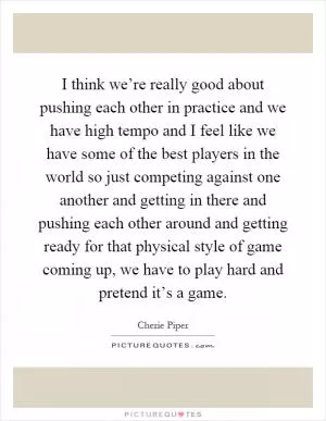 I think we’re really good about pushing each other in practice and we have high tempo and I feel like we have some of the best players in the world so just competing against one another and getting in there and pushing each other around and getting ready for that physical style of game coming up, we have to play hard and pretend it’s a game Picture Quote #1