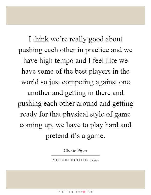 I think we're really good about pushing each other in practice and we have high tempo and I feel like we have some of the best players in the world so just competing against one another and getting in there and pushing each other around and getting ready for that physical style of game coming up, we have to play hard and pretend it's a game Picture Quote #1